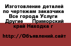 Изготовление деталей по чертежам заказчика - Все города Услуги » Другие   . Приморский край,Находка г.